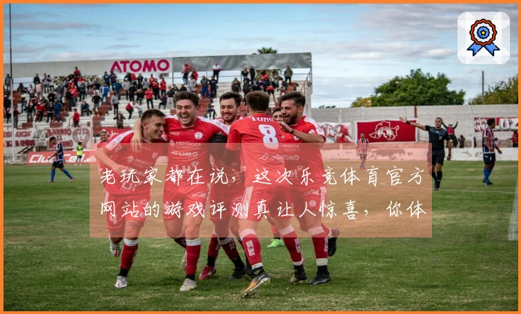 老玩家都在说，这次乐竞体育官方网站的游戏评测真让人惊喜，你体验到了吗？