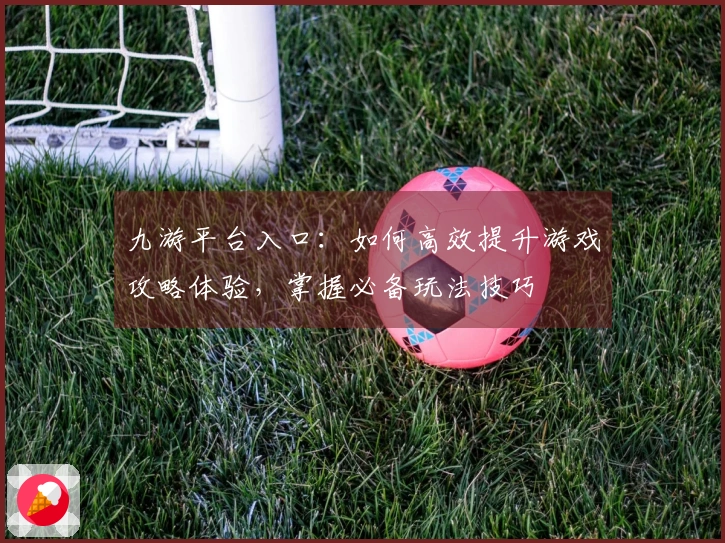 九游平台入口：如何高效提升游戏攻略体验，掌握必备玩法技巧