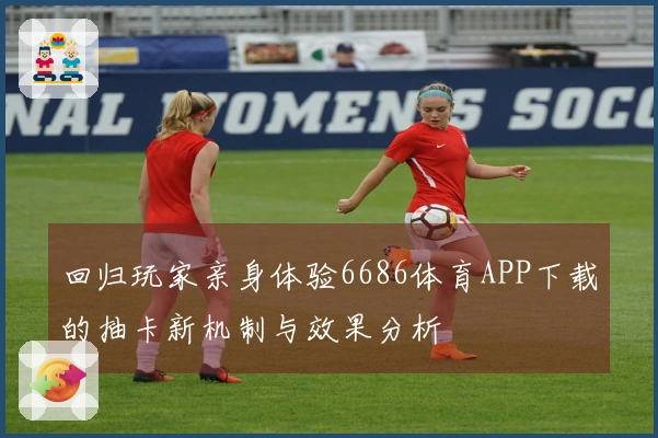 回归玩家亲身体验6686体育APP下载的抽卡新机制与效果分析