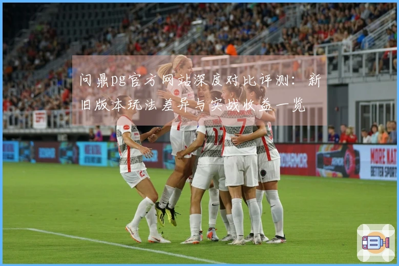 问鼎pg官方网站深度对比评测：新旧版本玩法差异与实战收益一览
