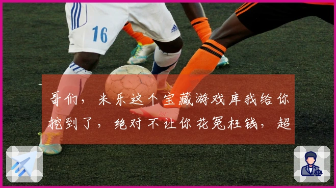 哥们，米乐这个宝藏游戏库我给你挖到了，绝对不让你花冤枉钱，超值下载体验！