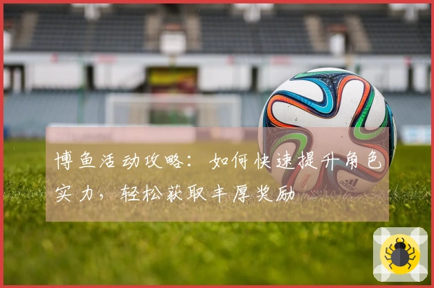 博鱼活动攻略：如何快速提升角色实力，轻松获取丰厚奖励